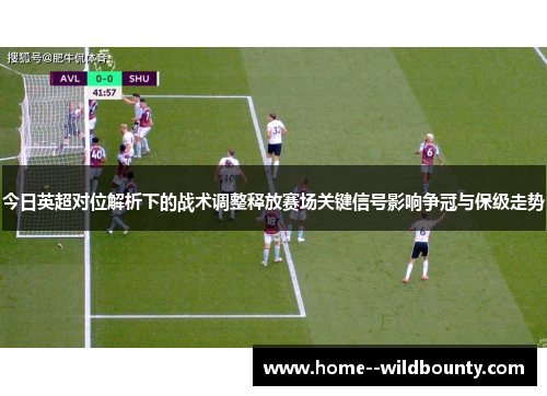 今日英超对位解析下的战术调整释放赛场关键信号影响争冠与保级走势
