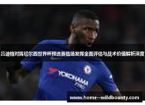 吕迪格对阵切尔西世界杯预选赛临场发挥全面评估与战术价值解析深度