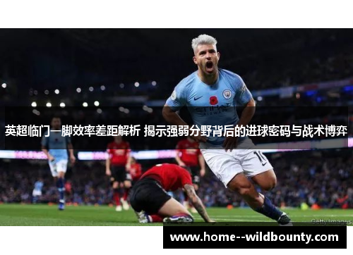 英超临门一脚效率差距解析 揭示强弱分野背后的进球密码与战术博弈 英超临门一脚效率差距解析 揭示强弱分野背后的进球密码与战术博弈