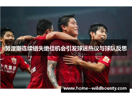 努涅斯连续错失绝佳机会引发球迷热议与球队反思 努涅斯连续错失绝佳机会引发球迷热议与球队反思